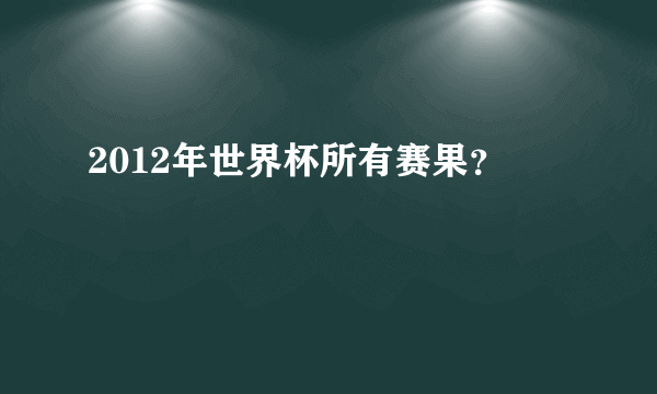 2012年世界杯所有赛果？