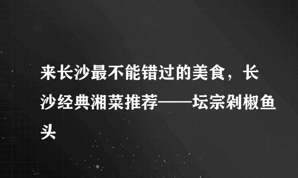 来长沙最不能错过的美食，长沙经典湘菜推荐——坛宗剁椒鱼头