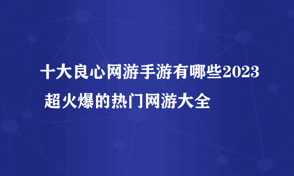 十大良心网游手游有哪些2023 超火爆的热门网游大全