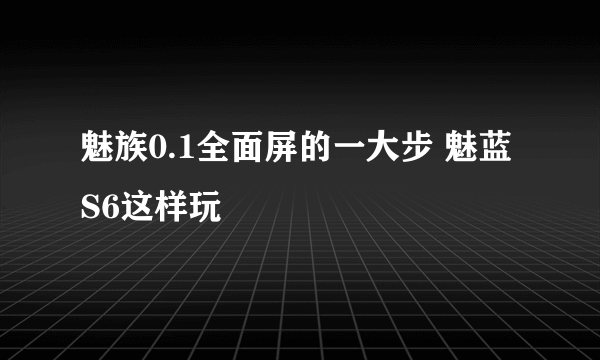 魅族0.1全面屏的一大步 魅蓝S6这样玩