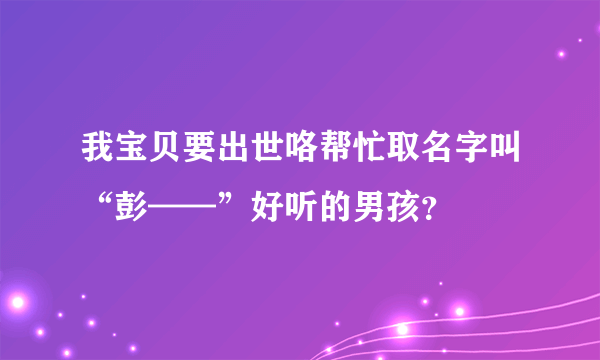 我宝贝要出世咯帮忙取名字叫“彭——”好听的男孩？