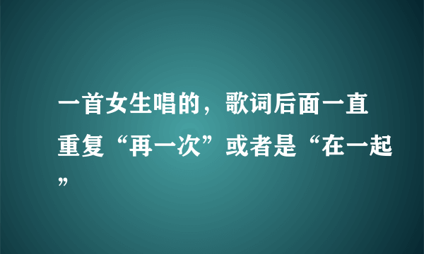 一首女生唱的，歌词后面一直重复“再一次”或者是“在一起”