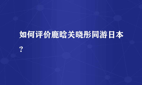 如何评价鹿晗关晓彤同游日本？