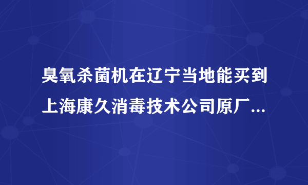 臭氧杀菌机在辽宁当地能买到上海康久消毒技术公司原厂生产的吗？