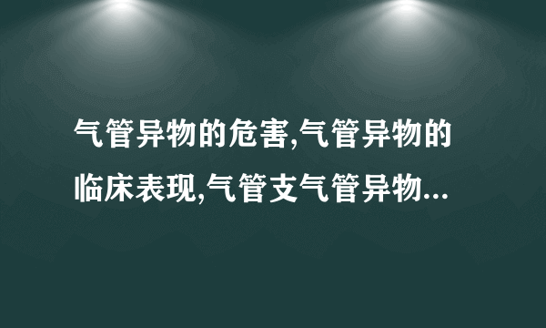 气管异物的危害,气管异物的临床表现,气管支气管异物怎么治疗