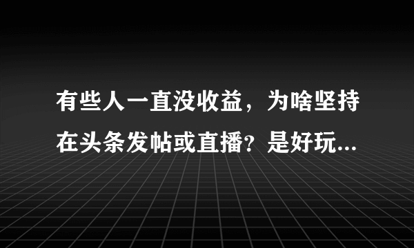 有些人一直没收益，为啥坚持在头条发帖或直播？是好玩还是太闲？