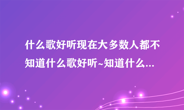 什么歌好听现在大多数人都不知道什么歌好听~知道什么歌好听的...如题 谢谢了