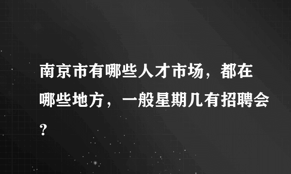 南京市有哪些人才市场，都在哪些地方，一般星期几有招聘会？