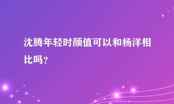 沈腾年轻时颜值可以和杨洋相比吗？