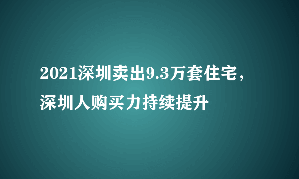 2021深圳卖出9.3万套住宅，深圳人购买力持续提升