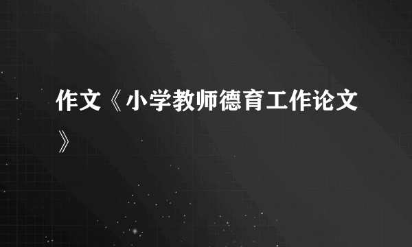 作文《小学教师德育工作论文》