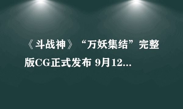 《斗战神》“万妖集结”完整版CG正式发布 9月12日开启不删档测试