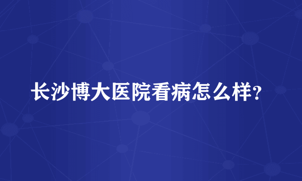 长沙博大医院看病怎么样？