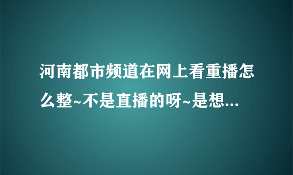 河南都市频道在网上看重播怎么整~不是直播的呀~是想回顾一下 要有视频的啊