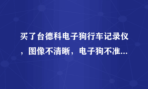 买了台德科电子狗行车记录仪，图像不清晰，电子狗不准，漏报，乱报，求教是怎么回事？