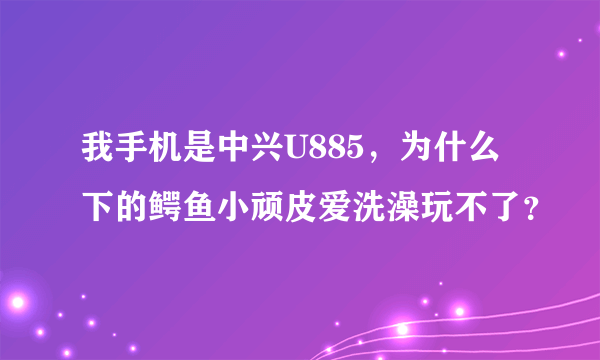 我手机是中兴U885，为什么下的鳄鱼小顽皮爱洗澡玩不了？