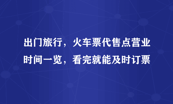 出门旅行，火车票代售点营业时间一览，看完就能及时订票