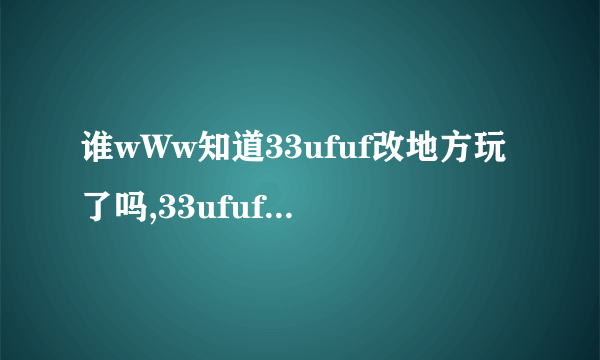 谁wWw知道33ufuf改地方玩了吗,33ufuf我怎么COM进不去..