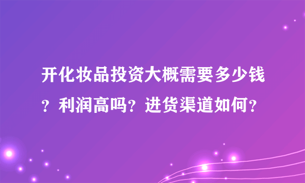 开化妆品投资大概需要多少钱？利润高吗？进货渠道如何？