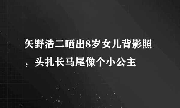 矢野浩二晒出8岁女儿背影照，头扎长马尾像个小公主