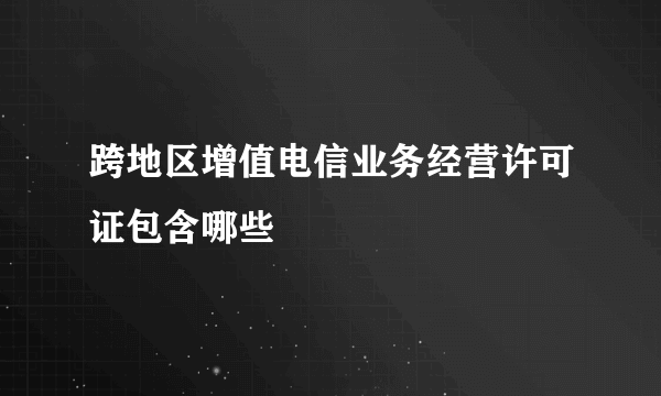 跨地区增值电信业务经营许可证包含哪些