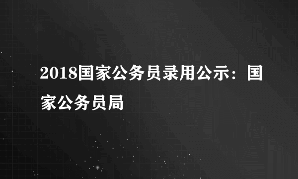 2018国家公务员录用公示：国家公务员局