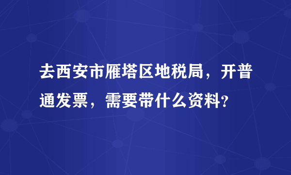 去西安市雁塔区地税局，开普通发票，需要带什么资料？