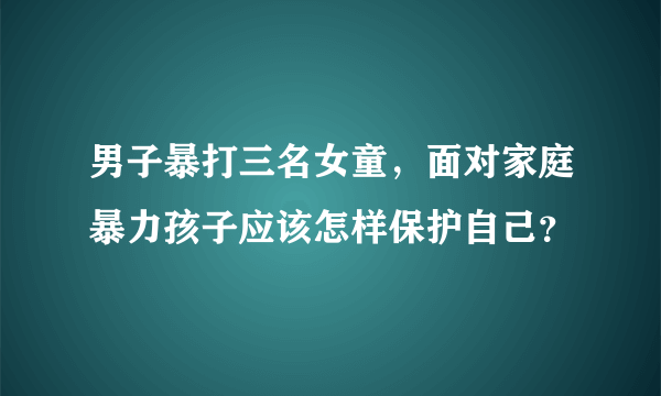 男子暴打三名女童，面对家庭暴力孩子应该怎样保护自己？