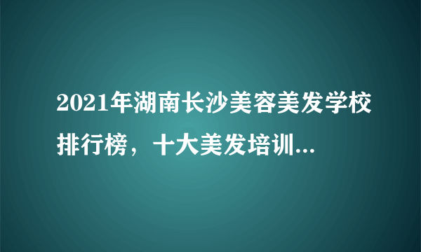 2021年湖南长沙美容美发学校排行榜，十大美发培训机构有哪些？