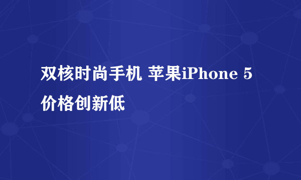 双核时尚手机 苹果iPhone 5价格创新低