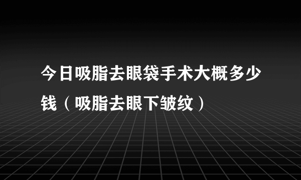 今日吸脂去眼袋手术大概多少钱（吸脂去眼下皱纹）