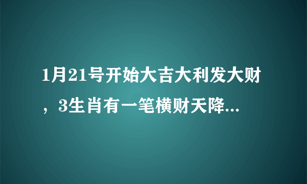 1月21号开始大吉大利发大财，3生肖有一笔横财天降，钞票如雨