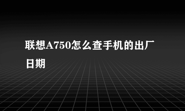 联想A750怎么查手机的出厂日期