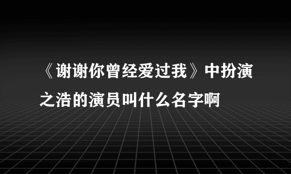 《谢谢你曾经爱过我》中扮演之浩的演员叫什么名字啊