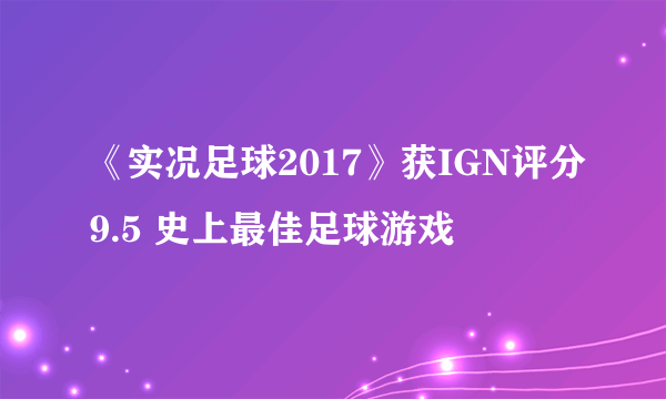 《实况足球2017》获IGN评分9.5 史上最佳足球游戏