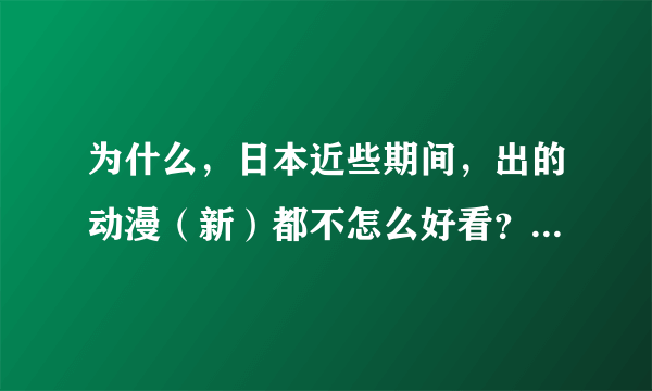 为什么，日本近些期间，出的动漫（新）都不怎么好看？！ 如果愿意，就告诉我一些好看的日本动漫，谢谢！