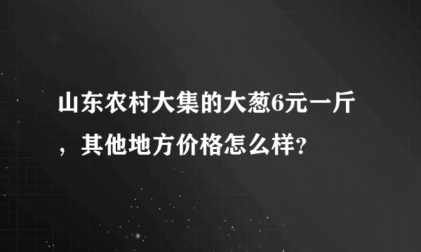 山东农村大集的大葱6元一斤，其他地方价格怎么样？