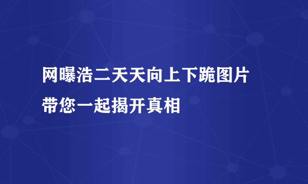 网曝浩二天天向上下跪图片  带您一起揭开真相