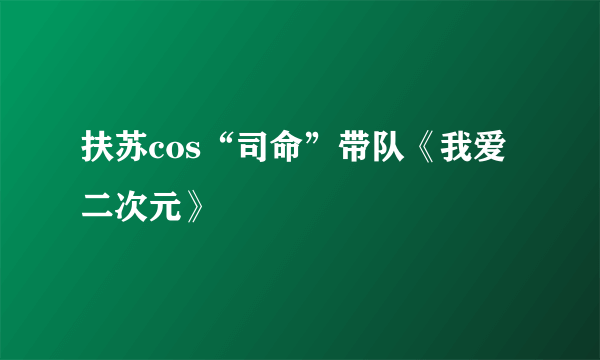 扶苏cos“司命”带队《我爱二次元》