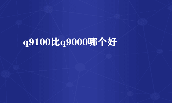 q9100比q9000哪个好