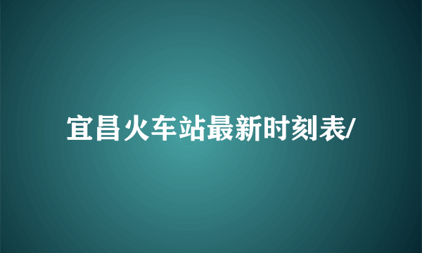 宜昌火车站最新时刻表/