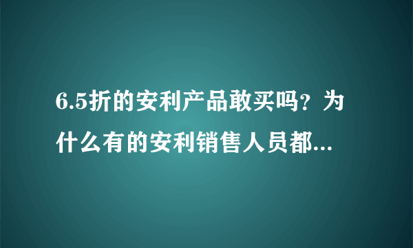 6.5折的安利产品敢买吗？为什么有的安利销售人员都说是假的呢？通常安利产品的折扣是多少？