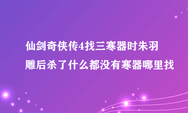 仙剑奇侠传4找三寒器时朱羽雕后杀了什么都没有寒器哪里找