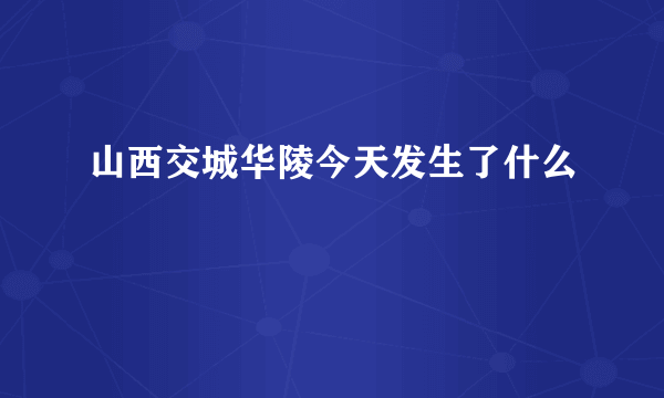 山西交城华陵今天发生了什么