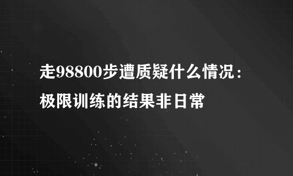 走98800步遭质疑什么情况：极限训练的结果非日常