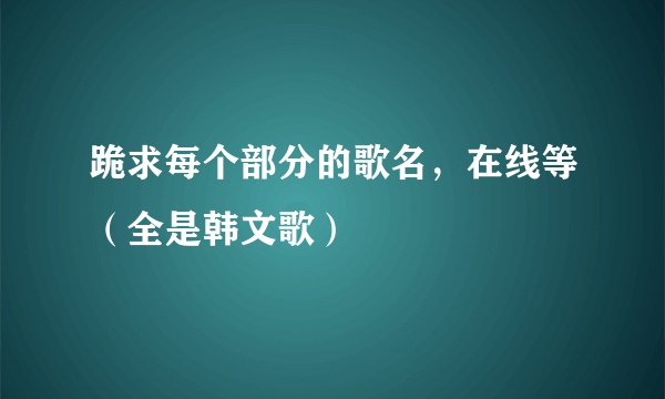 跪求每个部分的歌名，在线等（全是韩文歌）