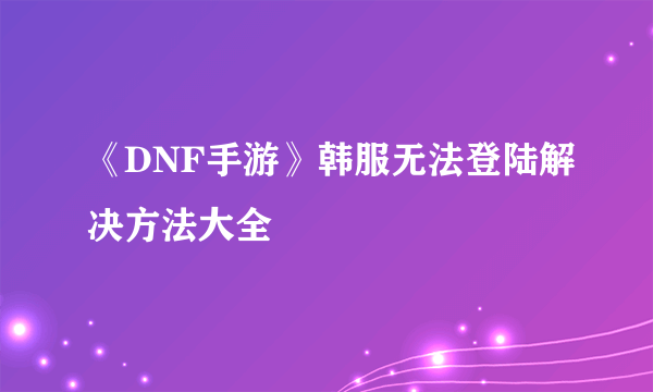 《DNF手游》韩服无法登陆解决方法大全