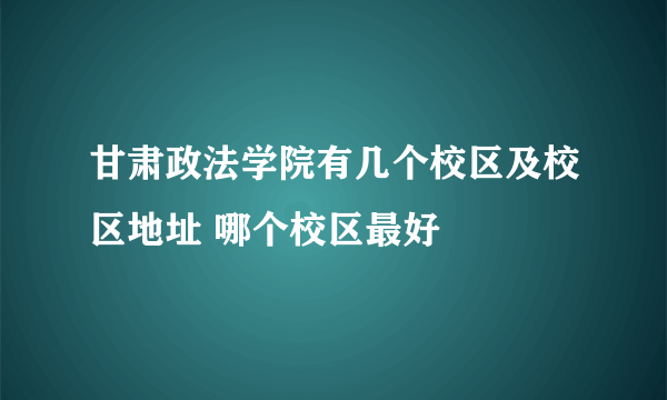 甘肃政法学院有几个校区及校区地址 哪个校区最好