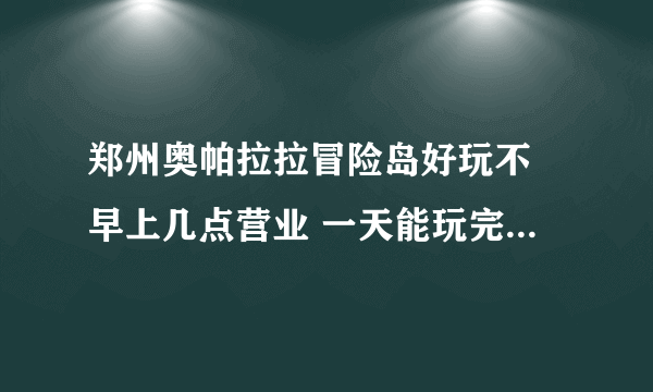 郑州奥帕拉拉冒险岛好玩不 早上几点营业 一天能玩完么 现在设备都开放了么