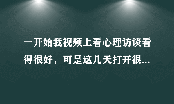 一开始我视频上看心理访谈看得很好，可是这几天打开很慢，都不能看了！是什么原因